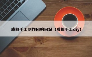 宿州成都手工制作团购网站（成都手工diy）